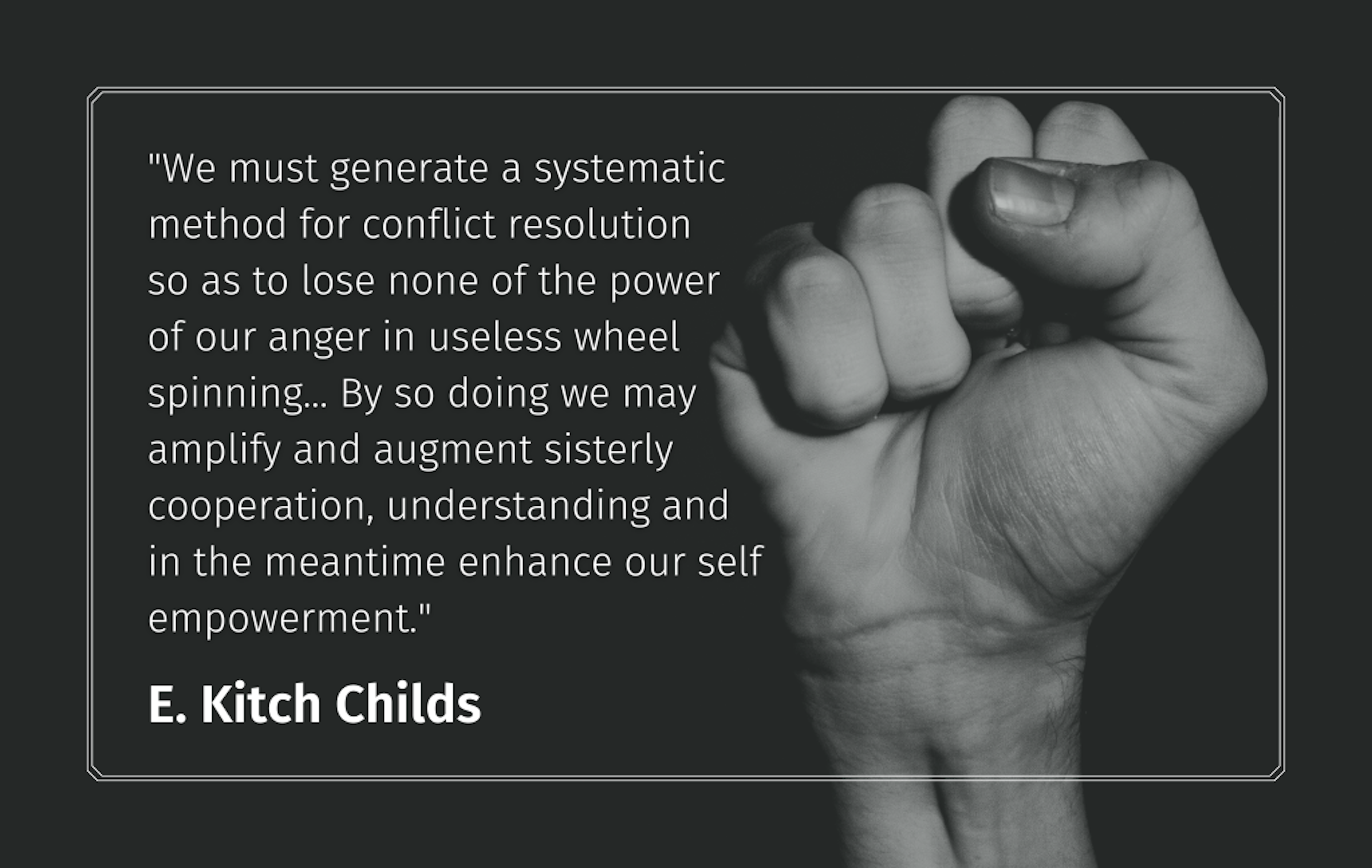 Quote: "We must generate a systemic method for conflict resolution so as to lose none of the power of our anger in useless wheel spinning..." E. Kitch Childs