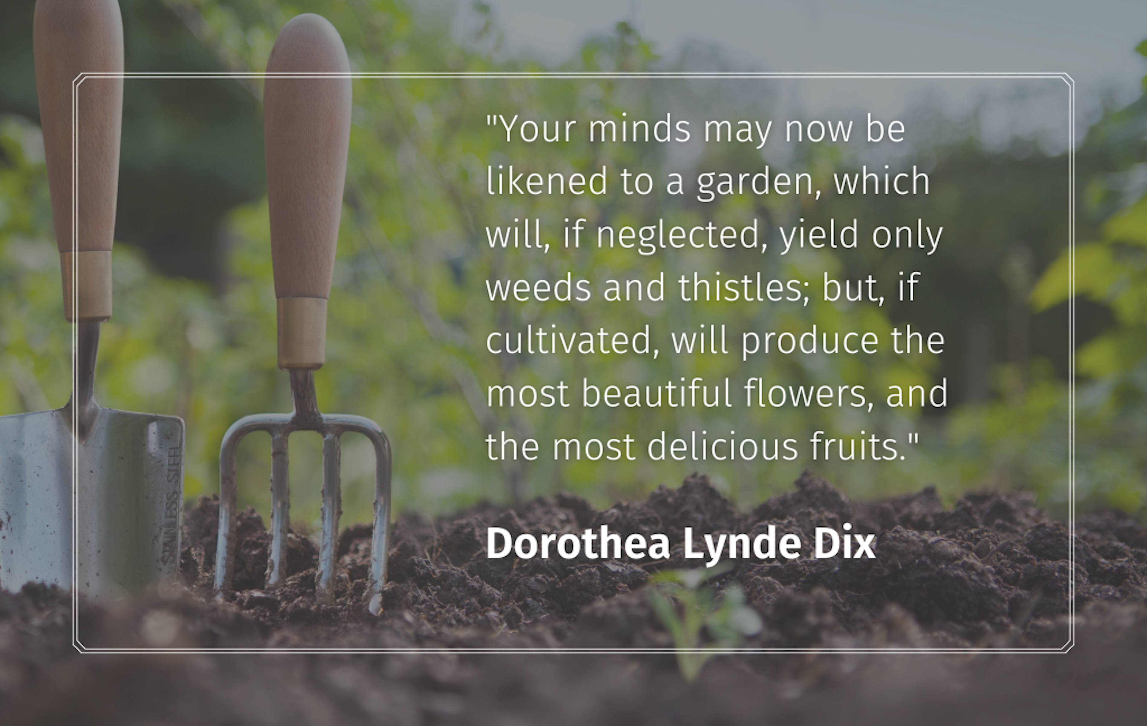 Quote: "Your minds may now be likened to a garden, which will, if neglected, yield only weeds and thistles; but, if cultivated, will produce the most beautiful flowers, and the most delicious fruits." Dorothea Lynde Dix
